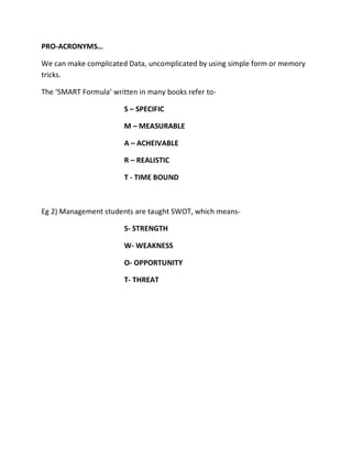 PRO-ACRONYMS…

We can make complicated Data, uncomplicated by using simple form or memory
tricks.

The ‘SMART Formula’ written in many books refer to-

                        S – SPECIFIC

                        M – MEASURABLE

                        A – ACHEIVABLE

                        R – REALISTIC

                        T - TIME BOUND



Eg 2) Management students are taught SWOT, which means-

                        S- STRENGTH

                        W- WEAKNESS

                        O- OPPORTUNITY

                        T- THREAT
 