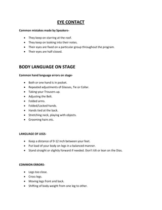EYE CONTACT
Common mistakes made by Speakers-

   •   They keep on starring at the roof.
   •   They keep on looking into their notes.
   •   Their eyes are fixed on a particular group throughout the program.
   •   Their eyes are half-closed.



BODY LANGUAGE ON STAGE
Common hand language errors on stage-

   •   Both or one hand is in pocket.
   •   Repeated adjustments of Glasses, Tie or Collar.
   •   Taking your Trousers up.
   •   Adjusting the Belt.
   •   Folded arms.
   •   Folded/Locked hands.
   •   Hands tied at the back.
   •   Stretching neck, playing with objects.
   •   Grooming hairs etc.



LANGUAGE OF LEGS-

   •   Keep a distance of 9-12 inch between your feet.
   •   Put load of your body on legs in a balanced manner.
   •   Stand straight or slightly forward if needed. Don’t tilt or lean on the Dias.



COMMON ERRORS-

   •   Legs too close.
   •   Cross legs.
   •   Moving legs front and back.
   •   Shifting of body weight from one leg to other.
 