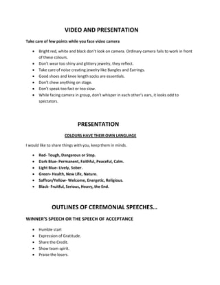 VIDEO AND PRESENTATION
Take care of few points while you face video camera

   •   Bright red, white and black don’t look on camera. Ordinary camera fails to work in front
       of these colours.
   •   Don’t wear too shiny and glittery jewelry, they reflect.
   •   Take care of noise creating jewelry like Bangles and Earrings.
   •   Good shoes and knee length socks are essentials.
   •   Don’t chew anything on stage.
   •   Don’t speak too fast or too slow.
   •   While facing camera in group, don’t whisper in each other’s ears, it looks odd to
       spectators.




                             PRESENTATION
                      COLOURS HAVE THEIR OWN LANGUAGE

I would like to share things with you, keep them in minds.

   •   Red- Tough, Dangerous or Stop.
   •   Dark Blue- Permanent, Faithful, Peaceful, Calm.
   •   Light Blue- Lively, Sober.
   •   Green- Health, New Life, Nature.
   •   Saffron/Yellow- Welcome, Energetic, Religious.
   •   Black- Fruitful, Serious, Heavy, the End.



              OUTLINES OF CEREMONIAL SPEECHES…
WINNER’S SPEECH OR THE SPEECH OF ACCEPTANCE

   •   Humble start
   •   Expression of Gratitude.
   •   Share the Credit.
   •   Show team spirit.
   •   Praise the losers.
 
