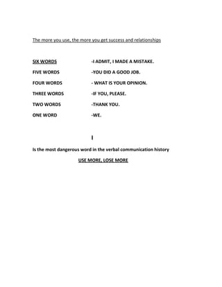 The more you use, the more you get success and relationships



SIX WORDS                  -I ADMIT, I MADE A MISTAKE.

FIVE WORDS                 -YOU DID A GOOD JOB.

FOUR WORDS                 - WHAT IS YOUR OPINION.

THREE WORDS                -IF YOU, PLEASE.

TWO WORDS                  -THANK YOU.

ONE WORD                   -WE.



                           I
Is the most dangerous word in the verbal communication history

                     USE MORE, LOSE MORE
 