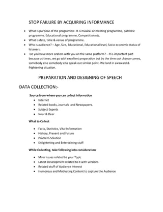 STOP FAILURE BY ACQUIRING INFORMANCE
  •   What is purpose of the programme- It is musical or meeting programme, patriotic
      programme. Educational programme, Competition etc.
  •   What is date, time & venue of programme.
  •   Who is audience? – Age, Size, Educational, Educational level, Socio economic status of
      listeners.
  •    Do you have more orators with you on the same platform? – It is important part
      because at times, we go with excellent preparation but by the time our chance comes,
      somebody else somebody else speak out similar point. We land in awkward &
      frightening situation.


             PREPARATION AND DESIGNING OF SPEECH
DATA COLLECTION:-
      Source from where you can collect information
        • Internet
        • Related books, Journals and Newspapers.
        • Subject Experts
        • Near & Dear

      What to Collect

         •   Facts, Statistics, Vital Information
         •   History, Present and Future
         •   Problem-Solution
         •   Enlightening and Entertaining stuff

      While Collecting, take following into consideration

         •   Main issues related to your Topic
         •   Latest Development related to it with versions
         •   Related stuff of Audience Interest
         •   Humorous and Motivating Content to capture the Audience
 