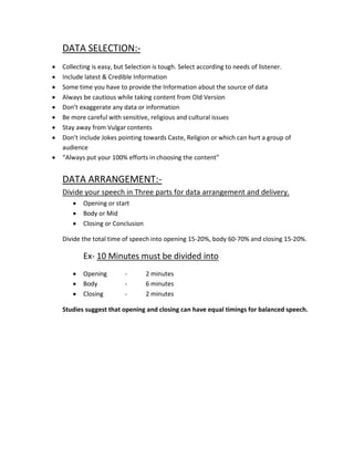 DATA SELECTION:-
•   Collecting is easy, but Selection is tough. Select according to needs of listener.
•   Include latest & Credible Information
•   Some time you have to provide the Information about the source of data
•   Always be cautious while taking content from Old Version
•   Don’t exaggerate any data or information
•   Be more careful with sensitive, religious and cultural issues
•   Stay away from Vulgar contents
•   Don’t include Jokes pointing towards Caste, Religion or which can hurt a group of
    audience
•   “Always put your 100% efforts in choosing the content”


    DATA ARRANGEMENT:-
    Divide your speech in Three parts for data arrangement and delivery.
       •   Opening or start
       •   Body or Mid
       •   Closing or Conclusion

    Divide the total time of speech into opening 15-20%, body 60-70% and closing 15-20%.

           Ex- 10 Minutes must be divided into
       •   Opening        -        2 minutes
       •   Body           -        6 minutes
       •   Closing        -        2 minutes

    Studies suggest that opening and closing can have equal timings for balanced speech.
 