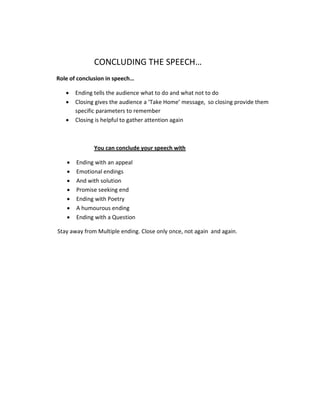 CONCLUDING THE SPEECH…
Role of conclusion in speech…

   •   Ending tells the audience what to do and what not to do
   •   Closing gives the audience a ‘Take Home’ message, so closing provide them
       specific parameters to remember
   •   Closing is helpful to gather attention again



              You can conclude your speech with

   •   Ending with an appeal
   •   Emotional endings
   •   And with solution
   •   Promise seeking end
   •   Ending with Poetry
   •   A humourous ending
   •   Ending with a Question

Stay away from Multiple ending. Close only once, not again and again.
 