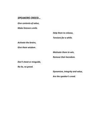 SPEAKERS CREED…
Give contents of value,

Make listeners smile.

                           Help them to release,

                           Tensions for a while.

Activate the brains,

Give them wisdom.

                           Motivate them to win,

                           Remove their boredom.

Don’t cheat or misguide,

No lie, no greed.

                           Dynamism, Integrity and value,

                           Are the speaker’s creed.
 