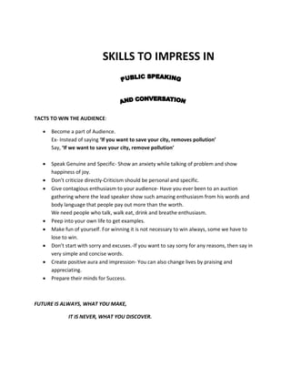 SKILLS TO IMPRESS IN



TACTS TO WIN THE AUDIENCE:

   •   Become a part of Audience.
       Ex- Instead of saying ‘If you want to save your city, removes pollution’
       Say, ‘If we want to save your city, remove pollution’

   •   Speak Genuine and Specific- Show an anxiety while talking of problem and show
       happiness of joy.
   •   Don’t criticize directly-Criticism should be personal and specific.
   •   Give contagious enthusiasm to your audience- Have you ever been to an auction
       gathering where the lead speaker show such amazing enthusiasm from his words and
       body language that people pay out more than the worth.
       We need people who talk, walk eat, drink and breathe enthusiasm.
   •   Peep into your own life to get examples.
   •   Make fun of yourself. For winning it is not necessary to win always, some we have to
       lose to win.
   •   Don’t start with sorry and excuses.-If you want to say sorry for any reasons, then say in
       very simple and concise words.
   •   Create positive aura and impression- You can also change lives by praising and
       appreciating.
   •   Prepare their minds for Success.



FUTURE IS ALWAYS, WHAT YOU MAKE,

              IT IS NEVER, WHAT YOU DISCOVER.
 