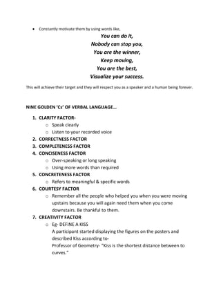 •   Constantly motivate them by using words like,
                                        You can do it,
                                    Nobody can stop you,
                                     You are the winner,
                                        Keep moving,
                                       You are the best,
                                    Visualize your success.
This will achieve their target and they will respect you as a speaker and a human being forever.



NINE GOLDEN ‘Cs’ OF VERBAL LANGUAGE…

   1. CLARITY FACTOR-
         o Speak clearly
         o Listen to your recorded voice
   2. CORRECTNESS FACTOR
   3. COMPLETENESS FACTOR
   4. CONCISENESS FACTOR
         o Over-speaking or long speaking
         o Using more words than required
   5. CONCRETENESS FACTOR
         o Refers to meaningful & specific words
   6. COURTESY FACTOR
         o Remember all the people who helped you when you were moving
           upstairs because you will again need them when you come
           downstairs. Be thankful to them.
   7. CREATIVITY FACTOR
         o Eg- DEFINE A KISS
           A participant started displaying the figures on the posters and
           described Kiss according to-
           Professor of Geometry- “Kiss is the shortest distance between to
           curves.”
 