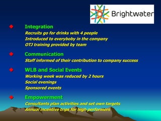 ◆ Integration
Recruits go for drinks with 4 people
Introduced to everyboby in the company
OTJ training provided by team
◆ Communication
Staff informed of their contribution to company success
◆ WLB and Social Events
Working week was reduced by 2 hours
Social evenings
Sponsored events
◆ Empowerment
Consultants plan activities and set own targets
Annual incentive trips for high performers
 