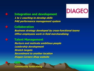 ◆ Integration and development
1 to 1 coaching to develop skills
P4G performance management system
◆ Collaboration
Business strategy developed by cross-functional teams
Office employees work in field merchandising
◆ Talent Management
Nurture and motivate ambitious people
Leadership development
Stretch targets
Secondment to another location
Diageo Careers Shop website
◆ CSR
Community fundraising
 