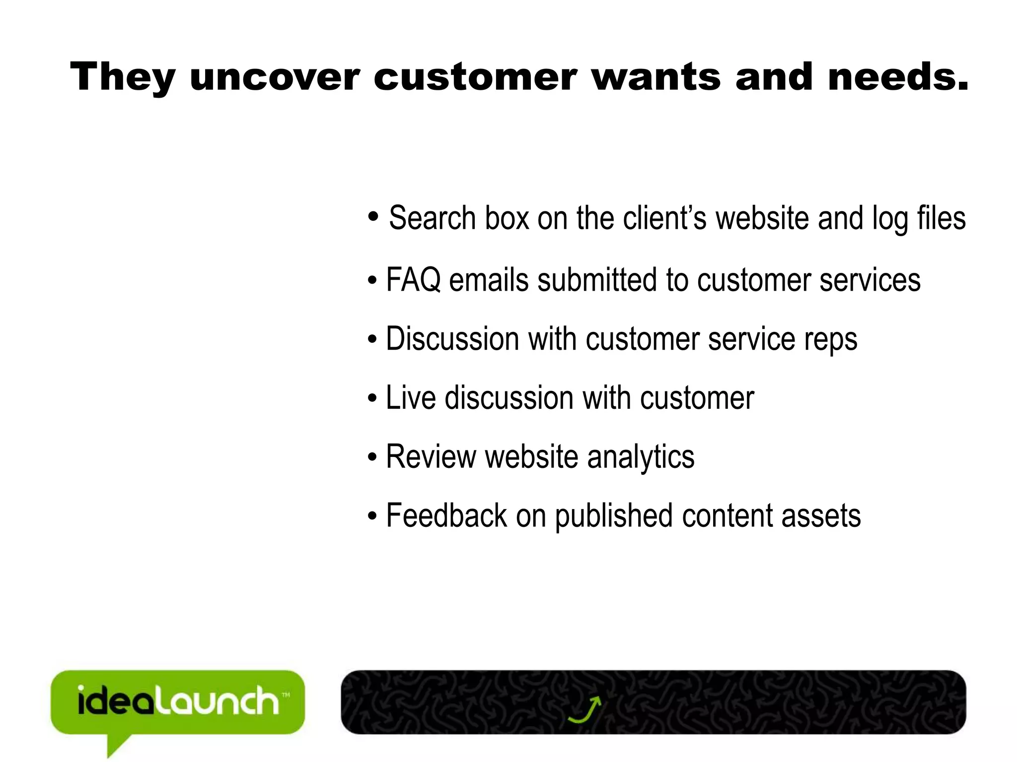 They uncover customer wants and needs.


            • Search box on the client’s website and log files
            • FAQ emails submitted to customer services
            • Discussion with customer service reps
            • Live discussion with customer
            • Review website analytics
            • Feedback on published content assets
 