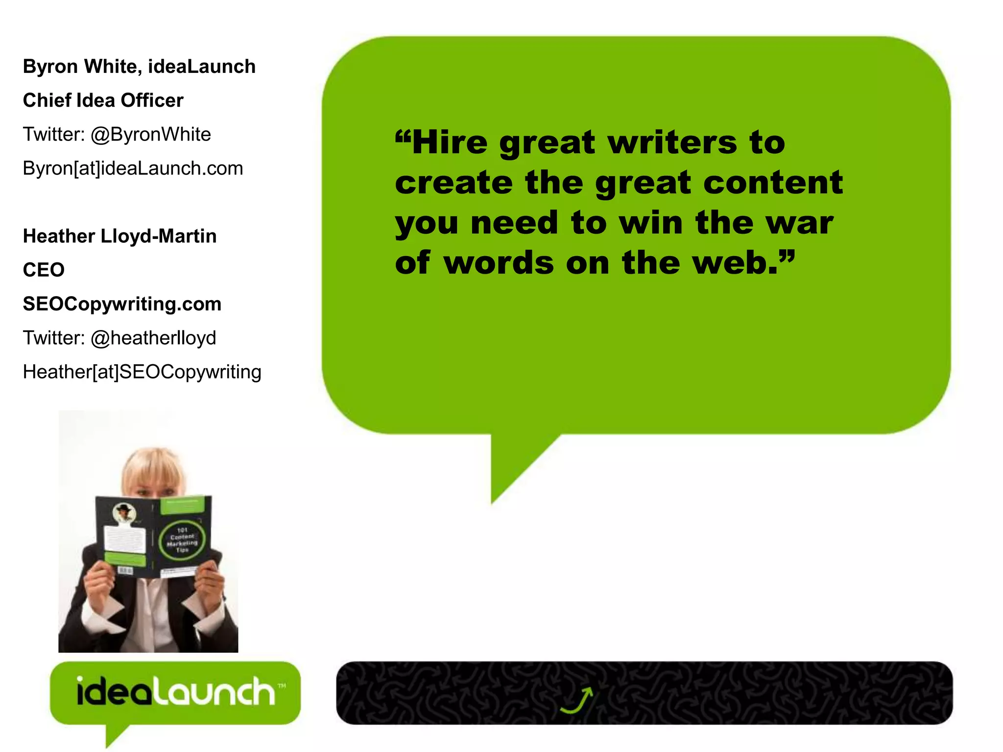 Byron White, ideaLaunch
Chief Idea Officer
Twitter: @ByronWhite
                            “Hire great writers to
                            create the great content
Byron[at]ideaLaunch.com


Heather Lloyd-Martin        you need to win the war
CEO                         of words on the web.”
SEOCopywriting.com
Twitter: @heatherlloyd
Heather[at]SEOCopywriting
 