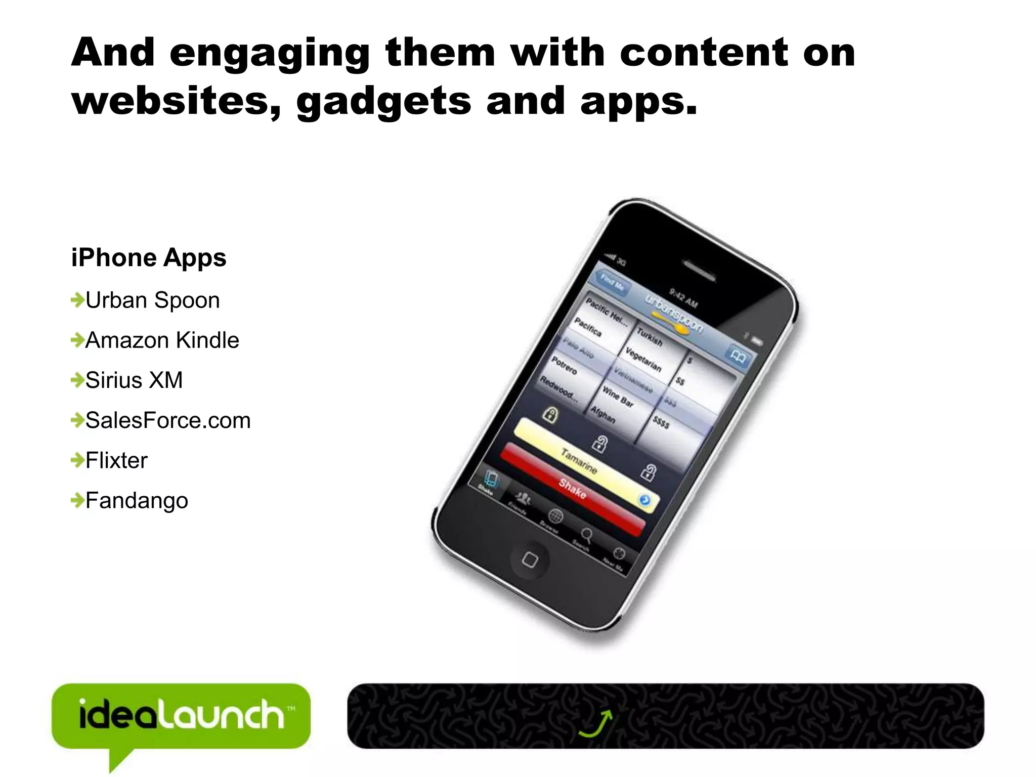 And engaging them with content on
websites, gadgets and apps.


iPhone Apps
 Urban Spoon
 Amazon Kindle
 Sirius XM
 SalesForce.com
 Flixter
 Fandango
 