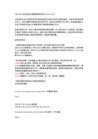 GRE Bible 单词全助记-趣味搞笑背单词 I (version 0.8)记单词的方法大多是将单词与音形相近的已知英文或中文词联系起来，这些年背单词的理论不少，但对大量单词提供助记的仍然不多。本笔记对常考的 GRE 单词，在词源的基础上,立足于单词的历史或人文背景,提供了音形联想等助记方法。此笔记含词 8400，助记一部分来自英英字典的词源，另一部分来自个人的联想，极少数词汇借鉴了互联网上的流行记法。  一直以为自己想象力相对稍微活跃些，但仍发现自己的助记方法有些是与其他人是类似或相同的，英雄所见略同嘛。此笔记的特点：* 全部单词查过权威的韦氏大学词典，词汇的助记首先立足于词源比如 prelude(前奏)是 pre 和 lude(play 演奏) 组成，老俞的书中将 lude 的说成是玩，这是忽略了 play 的演奏之意。还有 charisma(领袖气质),此词从词源上还有字形上均近于 Christmas(圣诞节)，因为此词可理解为与 Christ 基督有关。* 助记更加有趣，而且数量上已超过老俞的 GRE 词汇精选，符合学生的口味，如：cannibal(食人者) 发音：啃你爸→自己吃自己亲人真是同类相食nubile(到婚嫁年龄的) 发音：奴婢，女婢→古装剧中自称奴婢的都是到婚嫁年龄的美女，最有名的奴婢如韩剧中的大长今，真诚善良谦卑端庄美丽，超常的天赋与坚忍，是吸引帅哥与皇帝的到婚嫁年龄的年轻女子；penury(贫穷)，发音：贫奴→当然是贫穷的；sinuous(蜿蜒的) sin 数学中的正弦曲线 + 音：扭 → 波动的，蜿蜒的* 具有字根的单词列出了相关同字根词汇未来考虑的更新：A chain is no stronger than its weakest link.一环薄弱全局垮。Page 12006 年 5 月 1 日 alpha 版初稿2006 年 12 月 version 0.72007 年 2 月 version 0.8A clean fast is better than a dirty breakfast.宁为清贫，不为浊富。Page 2 