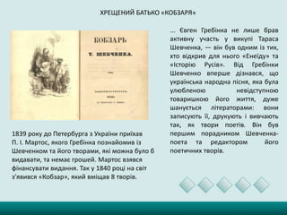 ХРЕЩЕНИЙ БАТЬКО «КОБЗАРЯ»
... Євген Гребінка не лише брав
активну участь у викупі Тараса
Шевченка, — він був одним із тих,
хто відкрив для нього «Енеїду» та
«Історію Русів». Від Гребінки
Шевченко вперше дізнався, що
українська народна пісня, яка була
улюбленою невідступною
товаришкою його життя, дуже
шанується літераторами: вони
записують її, друкують і вивчають
так, як твори поетів. Він був
першим порадником Шевченка-
поета та редактором його
поетичних творів.
1839 року до Петербурга з України приїхав
П. І. Мартос, якого Гребінка познайомив із
Шевченком та його творами, які можна було б
видавати, та немає грошей. Мартос взявся
фінансувати видання. Так у 1840 році на світ
з'явився «Кобзар», який вміщав 8 творів.
 