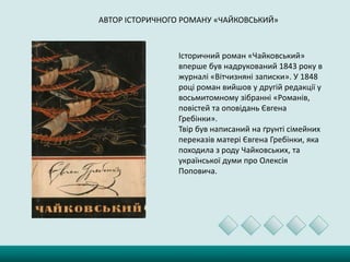 АВТОР ІСТОРИЧНОГО РОМАНУ «ЧАЙКОВСЬКИЙ»
Історичний роман «Чайковський»
вперше був надрукований 1843 року в
журналі «Вітчизняні записки». У 1848
році роман вийшов у другій редакції у
восьмитомному зібранні «Романів,
повістей та оповідань Євгена
Гребінки».
Твір був написаний на ґрунті сімейних
переказів матері Євгена Гребінки, яка
походила з роду Чайковських, та
української думи про Олексія
Поповича.
 