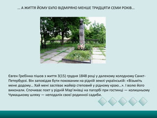 ... А ЖИТТЯ ЙОМУ БУЛО ВІДМІРЯНО МЕНШЕ ТРИДЦЯТИ СЕМИ РОКІВ...
Євген Гребінка пішов з життя 3(15) грудня 1848 році у далекому холодному Санкт-
Петербурзі. Він заповідав бути похованим на рідній землі українській: «Візьміть
мене додому… Хай мені заспіває жайвір степовий у рідному краю…». І волю його
виконали. Спочиває поет у рідній Мар’янівці на пагорбі при гостинці — колишньому
Чумацькому шляху — неподалік своєї родинної садиби.
 