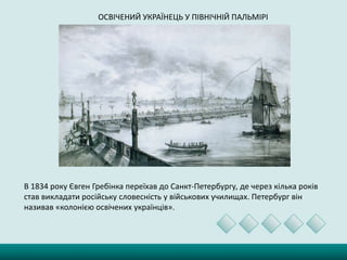 ОСВІЧЕНИЙ УКРАЇНЕЦЬ У ПІВНІЧНІЙ ПАЛЬМІРІ
В 1834 року Євген Гребінка переїхав до Санкт-Петербургу, де через кілька років
став викладати російську словесність у військових училищах. Петербург він
називав «колонією освічених українців».
 