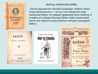 ТВОРЕЦЬ УКРАЇНСЬКОЇ БАЙКИ
«Басни харьковские» Григорія Сковороди, «Байки» Петра
Гулака-Артемовського — усе це стало предтечею нової
української байки, чиї традиції продовжив Євген Гребінка. А
естафету він передав Леоніду Глібову. Навіть вимогливий
критик Іван Франко назвав Гребінку «автором пречудових
байок».
 