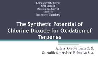 Komi Scientific Center 
Ural Division 
Russian Academy of 
Scienses 
Institute of Chemistry 
The Synthetic Potential of 
Chlorine Dioxide for Oxidation of 
Terpenes 
Autors: Grebyonkina O. N. 
Scientific supervisor: Rubtsova S. A. 
 