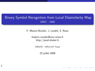 Binary Symbol Recognition from Local Dissimilarity Map
                             GREC - 2009


                 F. Morain-Nicolier, J. Landr´, S. Ruan
                                             e

                     frederic.nicolier@univ-reims.fr
                         http://pixel-shaker.fr

                        CRESTIC - URCA/IUT Troyes


                            22 juillet 2009



1
 