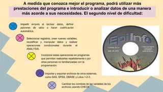 A medida que conozca mejor el programa, podrá utilizar más
prestaciones del programa e introducir o analizar datos de una manera
más acorde a sus necesidades. El segundo nivel de dificultad:
Impedir errores al teclear datos, definir
patrones de salto o hacer codificación
automática.
Seleccionar registros, crear nuevas variables,
recodificar y manipular datos y realizar
operaciones condicionales durante el
ANALYSIS.
Incorporar estas operaciones en programas
que permitan realizarlas repetidamente o por
otras personas no familiarizadas con la
programación.
● Importar y exportar archivos de otros sistemas,
como SAS, SPSS, DBASE y Lotus 1-2-3.
Cambiar los nombres de las variables de los
archivos usando CHECK
 