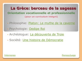 La Grèce: berceau de la sagesse
  Orientation vocationnelle et professionnelle
                (pour un curriculum intégré)


  •   Philosophie: Platon: Le mythe de la caverne
  •   Psychologie: Oedipe Roi
  •   Archéologue: La découverte de Troie
  •   Société: Une histoire de Démocratie




Internenes                                     PiensoyJuego
 