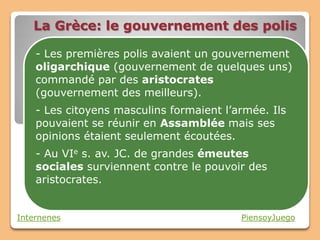 La Grèce: le gouvernement des polis

    - Les premières polis avaient un gouvernement
    oligarchique (gouvernement de quelques uns)
    commandé par des aristocrates
    (gouvernement des meilleurs).
    - Les citoyens masculins formaient l’armée. Ils
    pouvaient se réunir en Assamblée mais ses
    opinions étaient seulement écoutées.
    - Au VIe s. av. JC. de grandes émeutes
    sociales surviennent contre le pouvoir des
    aristocrates.


Internenes                                PiensoyJuego
 