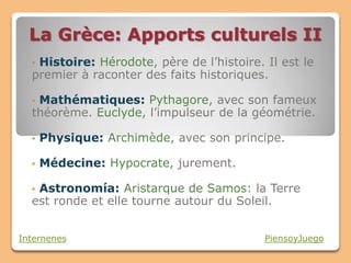 La Grèce: Apports culturels II
  •Histoire: Hérodote, père de l’histoire. Il est le
  premier à raconter des faits historiques.

  •Mathématiques: Pythagore, avec son fameux
  théorème. Euclyde, l’impulseur de la géométrie.

  •   Physique: Archimède, avec son principe.

  •   Médecine: Hypocrate, jurement.

  •Astronomía: Aristarque de Samos: la Terre
  est ronde et elle tourne autour du Soleil.


Internenes                                 PiensoyJuego
 