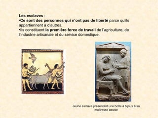 Les esclaves :
•Ce sont des personnes qui n’ont pas de liberté parce qu’ils
appartiennent à d’autres.
•Ils constituent la première force de travail de l’agriculture, de
l’industrie artisanale et du service domestique.




                                Jeune esclave présentant une boîte à bijoux à sa
                                               maîtresse assise
 