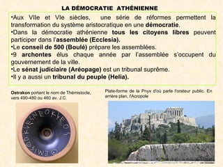 LA DÉMOCRATIE ATHÉNIENNE
•Aux VIIe et VIe siècles,        une série de réformes permettent la
transformation du système aristocratique en une démocratie.
•Dans la démocratie athénienne tous les citoyens libres peuvent
participer dans l’assemblée (Ecclesia).
•Le conseil de 500 (Boulé) prépare les assemblées.
•9 archontes élus chaque année par l’assemblée s’occupent du
gouvernement de la ville.
•Le sénat judiciaire (Aréopage) est un tribunal suprême.
•Il y a aussi un tribunal du peuple (Helia).

Ostrakon portant le nom de Thémistocle,   Plate-forme de la Pnyx d'où parle l'orateur public. En
vers 490-480 ou 460 av. J.C.              arrière plan, l'Acropole
 