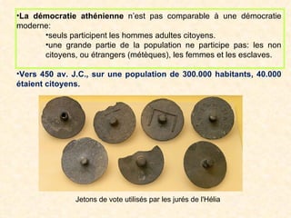•La démocratie athénienne n’est pas comparable à une démocratie
moderne:
      •seuls participent les hommes adultes citoyens.
      •une grande partie de la population ne participe pas: les non
      citoyens, ou étrangers (métèques), les femmes et les esclaves.

•Vers 450 av. J.C., sur une population de 300.000 habitants, 40.000
étaient citoyens.




               Jetons de vote utilisés par les jurés de l'Hélia
 