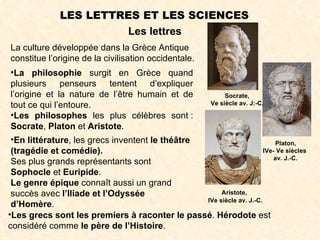 LES LETTRES ET LES SCIENCES
                       Les lettres
La culture développée dans la Grèce Antique
constitue l’origine de la civilisation occidentale.
 •La philosophie surgit en Grèce quand
 plusieurs penseurs tentent d’expliquer
 l’origine et la nature de l’être humain et de         Socrate,
 tout ce qui l’entoure.                           Ve siècle av. J:-C.

 •Les philosophes les plus célèbres sont :
 Socrate, Platon et Aristote.
 •En littérature, les grecs inventent le théâtre                           Platon,
 (tragédie et comédie).                                               IVe- Ve siècles
                                                                          av. J.-C.
 Ses plus grands représentants sont
 Sophocle et Euripide.
 Le genre épique connaît aussi un grand
 succès avec l’Iliade et l’Odyssée                    Aristote,
                                                 IVe siècle av. J.-C.
 d’Homère.
•Les grecs sont les premiers à raconter le passé. Hérodote est
considéré comme le père de l’Histoire.
 
