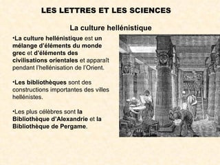 LES LETTRES ET LES SCIENCES

                     La culture hellénistique
•La culture hellénistique est un
mélange d’éléments du monde
grec et d’éléments des
civilisations orientales et apparaît
pendant l’hellénisation de l’Orient.

•Les bibliothèques sont des
constructions importantes des villes
hellénistes.

•Les plus célèbres sont la
Bibliothèque d’Alexandrie et la
Bibliothèque de Pergame.
 