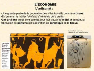L’ÉCONOMIE
                             L’artisanat :
•Une grande partie de la population des villes travaille comme artisans.
•En général, le métier (el oficio) s’hérite de père en fils.
•Les artisans grecs sont connus pour leur travail du métal et du cuir, la
fabrication de parfums et l’élaboration de céramique et de tissus.

                                                          Femme filant, jarre à vin,
                                                          vers 490 av. J.-C. British Museum
 