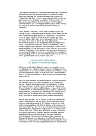 C'est à Milet, sur cette côte ionienne bouillonnante, que s'accomplit
la grande révolution de la pensée théorique, celle qui pose les
bases des sciences, des mathématiques et de la philosophie.
Fascinant feu d'artifice. L'homme grec - cela, oui, il l'a inventé - est
le premier sur terre à ne plus se satisfaire de l'intervention des
dieux et des généalogies. Comme l'explique Pierre Lévêque, il
n'entend compter que «sur ses propres forces pour rendre compte
de l'Univers en découvrant le principe premier, unique, qui
l'explique».

Dès le début du VIe siècle, Thalès cherche à savoir quelle est
l'origine de tout. Il suppose que la Terre et les astres flottent sur les
eaux. Anaximandre passe derrière et invente l'infini mu par deux
forces, le chaud et le froid. Anaximène, lui, imagine que toute
chose se rattache à la réalité observable qu'est l'air. On est loin du
prix Nobel, mais c'est un début. Ces trois «physiciens»
débarrassent la réflexion des théogonies et des cosmogonies du
passé. Du positivisme bien avant l'heure, somme toute. On ne
saurait l'exprimer plus clairement que Jean-Pierre Vernant: «Pour
la première fois, l'origine et l'ordre du monde prennent la forme d'un
problème explicitement posé, auquel il faut apporter une réponse à
la mesure de l'intelligence humaine, susceptible d'être exposée et
débattue publiquement devant l'ensemble des citoyens, comme les
autres questions de la vie courante.» C'est parti.

                «La première affirmation
              du déterminisme scientifique»
A Crotone, au VIe siècle, Pythagore fait un pas de géant. Lui ou
ses disciples, car il est admis aujourd'hui qu'il n'était pas vraiment
mathématicien et qu'il n'est pour rien dans ce foutu théorème sur le
carré de l'hypoténuse. Il était plutôt le chef d'une secte ésotérique:
avec lui, manger des fèves ou se lever du pied gauche étaient des
actes proscrits.

Mais son école s'attaque à quatre disciplines: musique, géométrie,
arithmétique, astronomie - avec le postulat: «Les choses sont
nombre.» Et voilà. Comme le précise Pierre Lévêque: «C'est la
première affirmation du déterminisme scientifique.» En clair, les
Grecs n'ont pas inventé les mathématiques: en géométrie comme
en arithmétique, ils ont bénéficié des acquis égyptiens, phéniciens,
mésopotamiens. C'était alors essentiellement une mathématique
appliquée à des problèmes concrets: arpenter une parcelle de
terre; construire un temple; régler des échanges commerciaux.

Mais là, avec les Grecs, on va assister à une chose hallucinante,
qui ne s'est produite qu'une fois dans l'histoire de l'humanité: on
passe du particulier au général, de l'utilitaire au savoir pur, de la
mathématique appliquée à la théorie. Ce sera un processus lent.
Pour atteindre l' «Age d'or» de la géométrie et un corpus théorique
qui tienne debout, on patientera jusqu'aux IIIe et IIe siècles avant
Jésus-Christ. Avec Euclide. Avec Apollonios de Perga. Avec tous
ceux qui nous en ont fait baver sur les bancs du lycée. Mention
spéciale au très polyvalent Archimède. Immense géomètre.
Architecte prisé: il dessine les fortifications et les catapultes de
Syracuse. Et physicien de légende, à l'égal d'un Newton ou d'un
Einstein: en statique, on lui doit la notion de «centre de gravité»; en
hydrostatique, son Traité des corps flottants précédé d'un jubilatoire
 