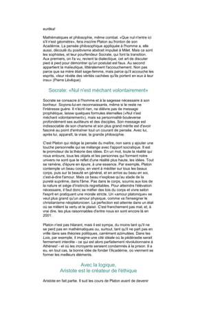 eurêka!

Mathématiques et philosophie, même combat. «Que nul n'entre ici
s'il n'est géomètre», fera inscrire Platon au fronton de son
Académie. La pensée philosophique appliquée à l'homme a, elle
aussi, découlé du positivisme abstrait impulsé à Milet. Mais ce sont
les sophistes, et leur pourfendeur Socrate, qui font la transition.
Aux premiers, on l'a vu, revient la dialectique, cet art de discuter
pied à pied pour démontrer qu'un postulat est faux. Au second
appartient la maïeutique, littéralement l'accouchement. Non pas
parce que sa mère était sage-femme, mais parce qu'il accouche les
esprits, «leur révèle des vérités cachées qu'ils portent en eux à leur
insu» (Pierre Lévêque).

   Socrate: «Nul n'est méchant volontairement»
Socrate se consacre à l'homme et à la sagesse nécessaire à son
bonheur. Soyons-lui-en reconnaissants, même si le reste ne
l'intéresse guère. Il n'écrit rien, ne délivre pas de message
prophétique, laisse quelques formules éternelles («Nul n'est
méchant volontairement»), mais sa personnalité bouleverse
profondément ses auditeurs et des disciples. Son message est
indissociable de son charisme et son plus grand mérite est d'avoir
fasciné au point d'entraîner tout un courant de pensée. Avec lui,
après lui, apparaît, la vraie, la grande philosophie.

C'est Platon qui rédige la pensée du maître, non sans y ajouter une
touche personnelle qui se mélange avec l'apport socratique. Il est
le promoteur de la théorie des idées. En un mot, toute la réalité qui
nous entoure, tous les objets et les personnes qui forment notre
univers ne sont que le reflet d'une réalité plus haute, les idées. Tout
se ramène, d'épure en épure, à une essence. Par exemple, Platon
contemple un beau corps, en vient à méditer sur tous les beaux
corps, puis sur la beauté en général, et en arrive au beau en soi,
c'est-à-dire l'amour. Mais ce beau n'explose qu'au stade de la
pureté suprême, dans l'âme. Pas dans le corps, soumis aux lois de
la nature et siège d'instincts regrettables. Pour atteindre l'élévation
nécessaire, il faut donc se méfier des lois du corps et vivre selon
l'esprit en pratiquant une morale stricte. Un «amour platonique» se
veut plus grand qu'un amour physique, comme va l'enseigner le
christianisme néoplatonicien. La perfection est atteinte dans un état
où se mêlent la vertu et le plaisir. C'est franchement pas mal, et, à
vrai dire, les plus raisonnables d'entre nous en sont encore là en
2001.

Platon n'est pas hilarant, mais il est sympa, du moins tant qu'il ne
se perd pas en mathématiques ou, surtout, tant qu'il ne part pas en
vrille dans ses théories politiques, carrément azimutées. Dans les
Lois, par exemple, il imagine une cité idéale où la pédérastie serait
fermement interdite - ce qui est alors parfaitement révolutionnaire à
Athènes! - et où les incroyants seraient condamnés à la prison. Il a
eu, en tout cas, la bonne idée de fonder l'Académie, où viennent se
former les meilleurs éléments.

                     Avec la logique,
           Aristote est le créateur de l'éthique
Aristote en fait partie. Il suit les cours de Platon avant de devenir
 