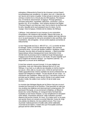 précepteur d'Alexandre le Grand et de s'imposer comme l'esprit
encyclopédique par excellence. Un géant, pour sûr. L'étendue de
son œuvre est à peine croyable. Il s'est amusé à recenser tous les
animaux vivants et en a trouvé plus de 400 espèces. Par-dessus
tout, il invente le raisonnement, la logique. Principe généraux,
principes particuliers, hypothèse, déduction, conclusion: c'est un
penseur pur. Et un moraliste - dont certains docteurs de l'Eglise
(Thomas d'Aquin) vont faire leur miel. Car le chemin du bonheur est
la vertu, laquelle est le seul passeport pour la raison, but du
voyage. Avec la logique, Aristote est le créateur de l'éthique.

L'éthique, c'est justement ce qui manque à une corporation
d'imposteurs, les médecins des temples. Depuis des lunes, ils
exercent un pouvoir obscurantiste: toute maladie vient des démons
et on ne peut expulser le mal qu'en procédant à des sacrifices, des
incantations, des simagrées - le tout contre espèces sonnantes et
trébuchantes.

Le bon Hippocrate de Cos (v. 460-377 av. J.-C.) va tenter de faire
le ménage. Certes, il s'incline devant la religion. Son serment
commence ainsi: «Je jure par Apollon médecin, Asclépios, Hygie,
Panacée, tous les dieux et toutes les déesses...» Mais la pensée
hippocratique refuse énergiquement toute intervention d'une
divinité dans le processus de la maladie et toute thérapeutique
magique sous forme de prières ou de rituels. On peut rappeler qu'il
est à l'origine de l'examen clinique - qui inspirera Laennec - du
diagnostic ou encore de la diététique.

Il s'est bien entendu souvent trompé, il n'a pas négligé ses
honoraires, mais son intervention décisive tient en un mot:
l'éthique. A sa main ou à celle de ses disciples on doit la maxime
qui sauve: «Etre utile ou ne pas nuire.» Entre le serment et les
traités apparaîtront les notions capitales de secret professionnel, de
respect de l'intégrité du malade - ne pas abuser de son corps - ou
d'exclusion des charlatans. Mieux que tout: il est admis comme un
principe que le médecin a pour devoir d'éviter à son patient toute
douleur inutile. De veiller à son confort. Et de le traiter avec
douceur...

Le moindre des héritages légués par la Grèce n'est pas ce souci
constant de l'harmonie et du bonheur. C'est peut-être en cela que
nos ancêtres les Hellènes sont étonnamment contemporains. En
gravissant l'Acropole, en se promenant à Delphes, en flânant à
travers les ruines d'Ephèse, en naviguant dans l'archipel des
Cyclades sur les traces d'Ulysse, ou tout simplement en domptant
notre œdipe, l'impression demeure: cette civilisation pourtant
disparue est encore vivante. En nous. On a beau avoir vu du pays,
ces sacrés Grecs ont compris ce qu'est l'éternité. A plus de vingt-
cinq siècles de distance, ils nous parlent encore. Pour nous
chuchoter malicieusement à l'oreille cette vérité inaltérable:
«Connais-toi toi-même.» Autant dire que l'incroyable aventure
grecque est loin d'être terminée.
 