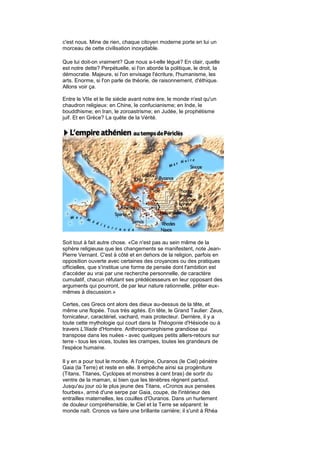 c'est nous. Mine de rien, chaque citoyen moderne porte en lui un
morceau de cette civilisation inoxydable.

Que lui doit-on vraiment? Que nous a-t-elle légué? En clair, quelle
est notre dette? Perpétuelle, si l'on aborde la politique, le droit, la
démocratie. Majeure, si l'on envisage l'écriture, l'humanisme, les
arts. Enorme, si l'on parle de théorie, de raisonnement, d'éthique.
Allons voir ça.

Entre le VIIe et le IIe siècle avant notre ère, le monde n'est qu'un
chaudron religieux: en Chine, le confucianisme; en Inde, le
bouddhisme; en Iran, le zoroastrisme; en Judée, le prophétisme
juif. Et en Grèce? La quête de la Vérité.




Soit tout à fait autre chose. «Ce n'est pas au sein même de la
sphère religieuse que les changements se manifestent, note Jean-
Pierre Vernant. C'est à côté et en dehors de la religion, parfois en
opposition ouverte avec certaines des croyances ou des pratiques
officielles, que s'institue une forme de pensée dont l'ambition est
d'accéder au vrai par une recherche personnelle, de caractère
cumulatif, chacun réfutant ses prédécesseurs en leur opposant des
arguments qui pourront, de par leur nature rationnelle, prêter eux-
mêmes à discussion.»

Certes, ces Grecs ont alors des dieux au-dessus de la tête, et
même une flopée. Tous très agités. En tête, le Grand Taulier: Zeus,
fornicateur, caractériel, vachard, mais protecteur. Derrière, il y a
toute cette mythologie qui court dans la Théogonie d'Hésiode ou à
travers L'Iliade d'Homère. Anthropomorphisme grandiose qui
transpose dans les nuées - avec quelques petits allers-retours sur
terre - tous les vices, toutes les crampes, toutes les grandeurs de
l'espèce humaine.

Il y en a pour tout le monde. A l'origine, Ouranos (le Ciel) pénètre
Gaia (la Terre) et reste en elle. Il empêche ainsi sa progéniture
(Titans, Titanes, Cyclopes et monstres à cent bras) de sortir du
ventre de la maman, si bien que les ténèbres règnent partout.
Jusqu'au jour où le plus jeune des Titans, «Cronos aux pensées
fourbes», armé d'une serpe par Gaia, coupe, de l'intérieur des
entrailles maternelles, les couilles d'Ouranos. Dans un hurlement
de douleur compréhensible, le Ciel et la Terre se séparent: le
monde naît. Cronos va faire une brillante carrière; il s'unit à Rhéa
 