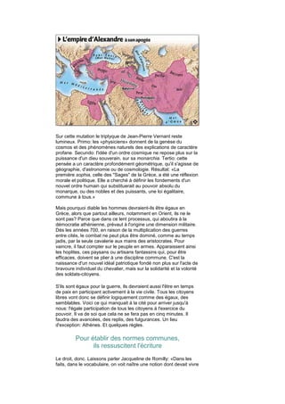 Sur cette mutation le triptyque de Jean-Pierre Vernant reste
lumineux. Primo: les «physiciens» donnent de la genèse du
cosmos et des phénomènes naturels des explications de caractère
profane. Secundo: l'idée d'un ordre cosmique ne repose plus sur la
puissance d'un dieu souverain, sur sa monarchia. Tertio: cette
pensée a un caractère profondément géométrique, qu'il s'agisse de
géographie, d'astronomie ou de cosmologie. Résultat: «La
première sophia, celle des "Sages" de la Grèce, a été une réflexion
morale et politique. Elle a cherché à définir les fondements d'un
nouvel ordre humain qui substituerait au pouvoir absolu du
monarque, ou des nobles et des puissants, une loi égalitaire,
commune à tous.»

Mais pourquoi diable les hommes devraient-ils être égaux en
Grèce, alors que partout ailleurs, notamment en Orient, ils ne le
sont pas? Parce que dans ce lent processus, qui aboutira à la
démocratie athénienne, prévaut à l'origine une dimension militaire.
Dès les années 700, en raison de la multiplication des guerres
entre cités, le combat ne peut plus être dominé, comme au temps
jadis, par la seule cavalerie aux mains des aristocrates. Pour
vaincre, il faut compter sur le peuple en armes. Apparaissent ainsi
les hoplites, ces paysans ou artisans fantassins qui, pour être
efficaces, doivent se plier à une discipline commune. C'est la
naissance d'un nouvel idéal patriotique fondé non plus sur l'acte de
bravoure individuel du chevalier, mais sur la solidarité et la volonté
des soldats-citoyens.

S'ils sont égaux pour la guerre, ils devraient aussi l'être en temps
de paix en participant activement à la vie civile. Tous les citoyens
libres vont donc se définir logiquement comme des égaux, des
semblables. Voici ce qui manquait à la cité pour arriver jusqu'à
nous: l'égale participation de tous les citoyens à l'exercice du
pouvoir. Il va de soi que cela ne se fera pas en cinq minutes. Il
faudra des avancées, des replis, des fulgurances. Un lieu
d'exception: Athènes. Et quelques règles.

         Pour établir des normes communes,
               ils ressuscitent l'écriture
Le droit, donc. Laissons parler Jacqueline de Romilly: «Dans les
faits, dans le vocabulaire, on voit naître une notion dont devait vivre
 