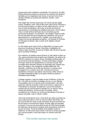 ensuite toute notre civilisation occidentale.» Et c'est la loi. En effet,
l'affranchissement politique ne peut plus se contenter de traditions
familiales qui ne s'appliquent pas à tous, et encore moins d'une
situation féodale où la justice est arbitraire, secrète - voire
divinatoire.

Pour établir des normes communes, rien de tel que des règles
écrites. Problème: entre 1200 et 800 avant Jésus-Christ, l'écriture a
tout bonnement disparu au détour de ces «âges obscurs» qui ont
suivi la chute de Mycènes. Qu'à cela ne tienne: les Grecs la
ressuscitent en cannibalisant le syllabaire phénicien. Ils font même
mieux: à cette écriture sémitique qui ne comporte que des
consonnes ils ajoutent - ils inventent! - les voyelles. Etape cruciale.
Pour la première fois dans l'épopée des civilisations, les sons se
décomposent en consonnes et en voyelles: une construction à
l'origine de tous les alphabets européens - de l'Islande à l'Arménie,
du Portugal à la Russie. Bref, à partir de là, légiférer devient
possible.

Au VIIe siècle avant Jésus-Christ, le légendaire Lycurgue aurait
donné sa Constitution à Sparte. Charondas, le législateur de
Catane, opère vers 630. La polis de Thèbes, elle, fait écrire ses lois
par le Corinthien Philolaos.

Pour Athènes, la tradition avance Dracon au VIIe siècle et Solon au
VIe, mais le révolutionnaire de génie sera Clisthène. Sa réforme de
508-507 substitue aux quatre «tribus» familiales traditionnelles, où
se recrute le personnel politique, 10 tribus territoriales chargées
d'envoyer chacune 50 représentants au Conseil, la boulê. Ses
nouvelles tribus réduisent l'espace et regroupent des citoyens pris
dans trois régions, trois catégories sociales différentes. Par
exemple: un pêcheur de la côte est associé à un paysan de la
campagne et à un artisan de la ville. Les tribus sont aussi
équilibrées en fonction des talents, des fortunes. Elles créent de
nouvelles solidarités et elles ont le grand mérite de casser le
clientélisme des familles.

A l'étage supérieur, chacune d'elles envoie à Athènes, à partir de
501, une sorte de ministre, le stratège, élu pour un an. Mandat
renouvelable, sauf si ce dernier prend la grosse tête: il est alors
ostracisé, exilé par le peuple. C'est ce qui arrivera, notamment, à
Thémistocle, le vainqueur de Salamine. Les lois de Clisthène
soudent ainsi la communauté et reposent sur un axiome: tout le
monde doit participer. Comme le dira Thucydide: «Nous
considérons qu'un citoyen qui ne fait pas de politique n'est pas un
citoyen tranquille, mais un citoyen inutile.»

«Nul n'est censé ignorer la loi.» C'est de là que date ce principe qui
nous coûte aujourd'hui si cher en frais de justice. Dès Solon, les
lois sont écrites à la craie sur des panneaux de bois accrochés sur
les principaux monuments de l'agora. Ensuite, elles sont gravées
sur pierre. Il nous en est ainsi parvenu plus de 700! A leur apogée,
les Athéniens deviennent en quelque sorte propriétaires de tout ce
qui les concerne. Tel est le bénéfice de la bataille navale de
Salamine, en 480 avant Jésus-Christ: c'est bien la masse populaire
qui a sauvé la patrie, à bord des trières, en ramant contre les
Perses.

            Tout va bien sauf pour les exclus,
 