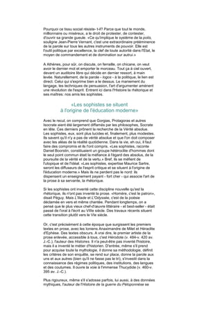 Pourquoi ce tissu social résiste- t-il? Parce que tout le monde,
millionnaire ou miséreux, a le droit de protester, de contester,
d'ouvrir sa grande gueule. «Ce qu'implique le système de la polis,
souligne Jean-Pierre Vernant, c'est une extraordinaire prééminence
de la parole sur tous les autres instruments de pouvoir. Elle est
l'outil politique par excellence, la clef de toute autorité dans l'Etat, le
moyen de commandement et de domination sur autrui.»

A Athènes, pour sûr, on discute, on ferraille, on chicane, on veut
avoir le dernier mot et emporter le morceau. Tout ça à ciel ouvert,
devant un auditoire libre qui décide en dernier ressort, à main
levée. Naturellement, de la parole - logos - à la politique, le lien est
direct. Celui qui s'exprime bien a le dessus. Le maniement du
langage, les techniques de persuasion, l'art d'argumenter amènent
une révolution de l'esprit. Entrent ici dans l'Histoire la rhétorique et
ses maîtres: nos amis les sophistes.

                 «Les sophistes se situent
           à l'origine de l'éducation moderne»
Avec le recul, on comprend que Gorgias, Protagoras et autres
Isocrate aient été largement diffamés par les philosophes, Socrate
en tête. Ces derniers prônent la recherche de la Vérité absolue.
Les sophistes, eux, sont plus lucides et, finalement, plus modestes.
Ils savent qu'il n'y a pas de vérité absolue et que l'on doit composer
avec les aléas de la réalité quotidienne. Dans la vie, eh oui, il faut
faire des compromis et ils l'ont compris. «Les sophistes, raconte
Daniel Boorstin, constituaient un groupe hétéroclite d'hommes dont
le seul point commun était la méfiance à l'égard des absolus, de la
poursuite de la vérité et de la vertu.» Bref, ils se méfient de
l'utopique et de l'idéal. «Les sophistes, expertise Maurice Sartre,
seront les diffuseurs de l'esprit critique et se situent à l'origine de
l'éducation moderne.» Mais ils ne perdent pas le nord: ils
dispensent un enseignement payant - fort cher - qui associe l'art de
la prose à sa servante, la rhétorique.

Si les sophistes ont inventé cette discipline nouvelle qu'est la
rhétorique, ils n'ont pas inventé la prose. «Homère, c'est le patron»,
disait Péguy. Mais L'Iliade et L'Odyssée, c'est de la poésie
déclamée en vers et même chantée. Pendant longtemps, on a
pensé que le plus vieux chef-d'œuvre littéraire - et best-seller - était
passé de l'oral à l'écrit au VIIIe siècle. Des travaux récents situent
cette transition plutôt vers le VIe siècle.

Or, c'est précisément à cette époque que surgissent les premiers
textes en prose, avec les Ioniens Anaximandre de Milet et Héraclite
d'Ephèse. Des textes obscurs. A vrai dire, le premier artiste de la
prose enlevée, accessible à tous, c'est Hérodote (v. 484-v. 420 av.
J.-C.), l'auteur des Histoires. Il n'a peut-être pas inventé l'histoire,
mais il a inventé le métier d'historien. D'entrée, même s'il prend
pour acquise toute la mythologie, il donne sa méthodologie, définit
les critères de son enquête, se rend sur place, donne la parole aux
uns et aux autres (bien qu'il ne fasse pas le tri), s'investit dans la
connaissance des régimes politiques, des institutions, des langues
et des coutumes. Il ouvre la voie à l'immense Thucydide (v. 460-v.
395 av. J.-C.).

Plus rigoureux, même s'il s'adosse parfois, lui aussi, à des données
mythiques, l'auteur de l'Histoire de la guerre du Péloponnèse se
 