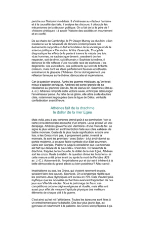penche sur l'histoire immédiate. Il s'intéresse au «facteur humain»
et à la causalité des faits; il analyse les discours; il décrypte les
mécanismes de la décision politique. On a fait de lui le père de l'
«histoire cinétique» - à savoir l'histoire des sociétés en mouvement
et en conflit.

De sa chaire de Cambridge, le Pr Oswyn Murray va plus loin: «Son
insistance sur la nécessité de témoins contemporains des
événements rapportés en fait le fondateur de la sociologie et de la
science politique.» Pas moins. A titre d'exemple, Thucydide
diagnostique les effets de la peste à travers le mépris des lois:
«Les hommes, ne sachant que devenir, cessèrent de rien
respecter, soit de divin, soit d'humain.» Sophiste lui-même, il
dénonce le rôle néfaste d'une nouvelle race de sophistes - les
dégénérés: ces avocaillons, ces politicards qui sont de brillants
orateurs, mais dont les idées parfaitement fausses et néfastes
entraîneront la glissade d'Athènes. On lui doit également une
réflexion fameuse sur le thème: démocratie et impérialisme.

Car la question se pose. Après les guerres médiques, qu'on ferait
mieux d'appeler persiques, Athènes est sortie grandie de sa
résistance au grand roi Xerxès, fils de Darius Ier. Salamine (480 av.
J.-C.): Athènes remporte cette victoire seule, et finit par décourager
l'envahisseur perse. Au faîte de sa gloire, elle attire à elle d'autres
cités, notamment regroupées dans la ligue de Délos, véritable
confédération avant l'heure.

                 Athènes fait de la drachme
                  le dollar de la mer Egée
Mais voilà, peu à peu Athènes prend goût à sa domination (voir la
carte) et la démocratie accouche d'un empire. Là se produit un vrai
dérapage. Athènes gouverne son «territoire» d'une main de fer. Le
signe le plus violent en est l'interdiction faite aux cités «alliées» de
battre monnaie. Geste de la plus haute signification: encore une
fois, si les Grecs n'ont pas, à proprement parler, inventé la
monnaie, ils sont les premiers - avec Solon - à lui avoir donné sa
portée moderne, à en avoir fait le symbole d'un Etat souverain.
Dans son Gorgias, Platon va jusqu'à considérer que «la monnaie
est l'art qui délivre de la pauvreté». C'est dire. En faisant de la
drachme, frappée de la chouette, le dollar de la mer Egée, Athènes
sort les crocs. Reste à établir - la question divise les historiens - si
cette mesure a été prise avant ou après la mort de Périclès (429
av. J.-C.). Autrement dit, l'impérialisme pur et dur est-il inhérent à la
belle démocratie du grand siècle ou bien postérieur? Allez savoir.

Impérialisme ou pas, les Grecs, qui vivaient rarement en paix,
savaient faire des pauses. Sportives. On a longtemps répété que
les premiers Jeux olympiques ont eu lieu en 776. Date d'autant plus
mythique que les nouvelles recherches avancent l'apparition de ces
jeux aux VIIe-VIe siècles. Sous le patronage de Zeus, ces
compétitions ont une origine religieuse et rituelle, mais elles ont
aussi pour effet de mesurer l'aptitude physique des meilleurs
éléments de chaque cité à la guerre.

C'est ainsi qu'est né l'athlétisme. Toutes les épreuves sont liées à
un entraînement pour la bataille. Dès leur plus jeune âge, au
gymnase et notamment à la palestre, les Grecs sont préparés à ça.
 