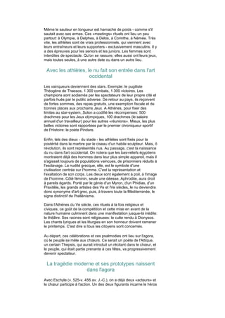 Même le sauteur en longueur est harnaché de poids - comme s'il
sautait avec ses armes. Ces «meetings» rituels ont lieu un peu
partout: à Olympie, à Delphes, à Délos, à Corinthe, à Némée. Très
vite, les athlètes sont de vrais professionnels, qui viennent avec
leurs entraîneurs et leurs supporters - exclusivement masculins. Il y
a des épreuves pour les seniors et les juniors. Les femmes sont
interdites de spectacle. Qu'on se rassure, elles aussi ont leurs jeux,
mais toutes seules, à une autre date ou dans un autre lieu.

 Avec les athlètes, le nu fait son entrée dans l'art
                     occidental
Les vainqueurs deviennent des stars. Exemple: le pugiliste
Théogène de Thassos. 1 300 combats, 1 300 victoires. Les
champions sont acclamés par les spectateurs de leur propre cité et
parfois hués par le public adverse. De retour au pays, ils reçoivent
de fortes sommes, des repas gratuits, une exemption fiscale et de
bonnes places aux prochains Jeux. A Athènes, pour fixer des
limites au star-system, Solon a codifié les récompenses: 500
drachmes pour les Jeux olympiques, 100 drachmes (le salaire
annuel d'un travailleur) pour les autres «réunions». Mieux, les plus
belles victoires sont rapportées par le premier chroniqueur sportif
de l'Histoire: le poète Pindare.

Enfin, tels des dieux - du stade - les athlètes sont fixés pour la
postérité dans le marbre par le ciseau d'un habile sculpteur. Mais, ô
révolution, ils sont représentés nus. Au passage, c'est la naissance
du nu dans l'art occidental. On notera que les bas-reliefs égyptiens
montraient déjà des hommes dans leur plus simple appareil, mais il
s'agissait toujours de populations vaincues, de prisonniers réduits à
l'esclavage. La nudité grecque, elle, est le symbole d'une
civilisation centrée sur l'homme. C'est la représentation et
l'exaltation de son corps. Les dieux sont également à poil, à l'image
de l'homme. Côté féminin, seule une déesse, Aphrodite, aura droit
à pareils égards. Porté par le génie d'un Myron, d'un Phidias, d'un
Praxitèle, les grands artistes des Ve et IVe siècles, le nu deviendra
donc synonyme d'art grec, puis, à travers toute la Méditerranée, le
signe distinctif de l'hellénisme.

Dans l'Athènes du Ve siècle, ces rituels à la fois religieux et
civiques, ce goût de la compétition et cette mise en avant de la
nature humaine culminent dans une manifestation jusque-là inédite:
le théâtre. Ses racines sont religieuses: le culte rendu à Dionysos.
Les chants lyriques et les liturgies en son honneur doivent ramener
le printemps. C'est dire si tous les citoyens sont concernés.

Au départ, ces célébrations et ces psalmodies ont lieu sur l'agora,
où le peuple se mêle aux chœurs. Ce serait un poète de l'Attique,
un certain Thepsis, qui aurait introduit un récitant dans le chœur, et
le peuple, qui était partie prenante à ces fêtes, va progressivement
devenir spectateur.

 La tragédie moderne et ses prototypes naissent
                 dans l'agora
Avec Eschyle (v. 525-v. 456 av. J.-C.), on a déjà deux «acteurs» et
le chœur participe à l'action. Un des deux figurants incarne le héros
 