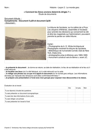 Nom :                                                               Histoire - Leçon 2 : Le monde grec

                             « Comment les Grecs anciens étaient-ils dirigés ? »
                                           Étude de documents

Document d'étude :
Compléments : Document 5 p29 et document 2p30
- Document :

                                                                 La tribune de l'ecclesia, sur la colline de a Pnyx.
                                                                 Les citoyens d'Athènes, assemblés à l'ecclesia
                                                                 pour prendre les décisions qui concernent la cité
                                                                 et élire les magistrats qui l'administrent, pouvaient
                                                                 prendre la parole sur cette tribune.



                                                                 Cartel :
                                                                 - Photographie de A. D. White Architectural
                                                                 Photographs montrant la tribune de l'ecclesia.
                                                                 - Bibliohèque de l'université Cornell, Etat de New
                                                                 York, Etats-Unis.
                                                                 - photographie prise à Athènes vers 1865-1895
                                                                 - monument construit vers le 6ème s. avant JC.




- Je présente le document : Je donne sa nature, sa date de réalisation, le lieu de sa réalisation et le lieu où il
a été retrouvé.
- Je localise ces lieux (où il a été fabriqué, où il a été retrouvé) sur la carte
- Je rédige une phrase sur ce que m'a appris le document sur le monde grec antique. Les informations
données par l'épisode des Simpsons sont-elles confirmées/infirmées ?
- Je prépare une présentation à l'oral avec mon groupe pour exposer mes découvertes à la classe.



Évaluation de ce travail :
                                                                                           Oui      Un peu    Non
Tu as répondu à toutes les questions
Tu sais présenter un document iconographique
Tu sais tirer des informations d'une carte
Tu sais rédiger une phrase
Tu sais présenter ton travail à l'oral




D'après C. Tambareau http://www.college.clionautes.org/spip.php?article2196
 
