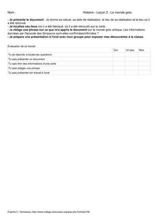 Nom :                                                               Histoire - Leçon 2 : Le monde grec

- Je présente le document : Je donne sa nature, sa date de réalisation, le lieu de sa réalisation et le lieu où il
a été retrouvé.
- Je localise ces lieux (où il a été fabriqué, où il a été retrouvé) sur la carte
- Je rédige une phrase sur ce que m'a appris le document sur le monde grec antique. Les informations
données par l'épisode des Simpsons sont-elles confirmées/infirmées ?
- Je prépare une présentation à l'oral avec mon groupe pour exposer mes découvertes à la classe.


Évaluation de ce travail :
                                                                                         Oui     Un peu   Non
Tu as répondu à toutes les questions
Tu sais présenter un document
Tu sais tirer des informations d'une carte
Tu sais rédiger une phrase
Tu sais présenter ton travail à l'oral




D'après C. Tambareau http://www.college.clionautes.org/spip.php?article2196
 