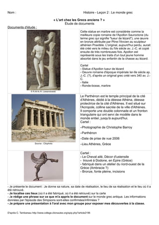 Nom :                                                               Histoire - Leçon 2 : Le monde grec

                                             « L'art chez les Grecs anciens ? »
                                                      Étude de documents
Documents d'étude :
                                                                  Cette statue en marbre est considérée comme la
                                                                  meilleure copie romaine de l'Apollon Sauroctone (du
                                                                  terme grec qui signifie "tueur de lézard"), une œuvre
                                                                  en bronze attribuée par Pline l'Ancien au sculpteur
                                                                  athénien Praxitèle. L'original, aujourd'hui perdu, aurait
                                                                  été créé vers le milieu du IVe siècle av. J.-C. et copié
                                                                  ensuite de très nombreuses fois. Apollon est
                                                                  représenté sous les traits d'un tout jeune homme
                                                                  absorbé dans le jeu enfantin de la chasse au lézard.

                                                                  Cartel
                                                                  - Statue d'Apollon tueur de lézard
                                                                  - Oeuvre romaine d'époque impériale Ier-IIe siècle ap.
                                                                  J.-C. (?), d'après un original grec créé vers 340 av. J.-
                                                                  C.
                                                                  - Italie
                                                                  - Ronde-bosse, marbre
                     © R.M.N./H. Lewandowski

                                                                  Le Parthénon est le temple principal de la cité
                                                                  d'Athènes, dédié à la déesse Athéna, déesse
                                                                  protectrice de la cité d'Athènes. Il est situé sur
                                                                  l'Acropole, colline sacrée de la ville d'Athènes.
                                                                  Il comporte une double colonnade et un fronton
                                                                  triangulaire qui ont servi de modèle dans le
                                                                  monde entier, jusqu'à aujourd'hui.
                                                                  Cartel :
                                                                  –Photographie de Christophe Barroy
                                                                  –Parthénon
                                                                  –Date de prise de vue 2006
                        Source : Cliophoto                        –Lieu Athènes, Grèce

                                                                  Cartel :
                                                                  - Le Cheval ailé, Décor d'ustensile
                                                                  - trouvé à Dodone, en Epire (Grèce)
                                                                  - fabriqué dans un atelier du nord-ouest de la
                                                                  Grèce (Ambracie ?)
                                                                  - Bronze, fonte pleine, incisions



- Je présente le document : Je donne sa nature, sa date de réalisation, le lieu de sa réalisation et le lieu où il a
été retrouvé.
- Je localise ces lieux (où il a été fabriqué, où il a été retrouvé) sur la carte
- Je rédige une phrase sur ce que m'a appris le document sur le monde grec antique. Les informations
données par l'épisode des Simpsons sont-elles confirmées/infirmées ?
- Je prépare une présentation à l'oral avec mon groupe pour exposer mes découvertes à la classe.


D'après C. Tambareau http://www.college.clionautes.org/spip.php?article2196
 