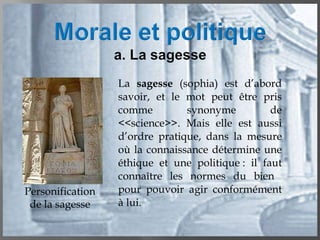 La  sagesse  (sophia) est d’abord savoir, et le mot peut être pris comme synonyme de <<science>>. Mais elle est aussi d’ordre pratique, dans la mesure où la connaissance détermine une éthique et une politique : il faut connaître les normes du bien  pour pouvoir agir conformément à lui. Personification de la sagesse 