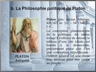 Platon  grec ancien Athènes, 428/427 av. J.C. - 347/346 av. J.-C. La conception platonicienne de la politique, du moins lorsqu’il s’efforce de dresser le tableau d’une cité idéale, est hostile à la démocratie, précisément parce que c’est une conception républicaine : l’intérêt général est une chose trop sérieuse pour être confié au peuple. PLATON Antiquité 