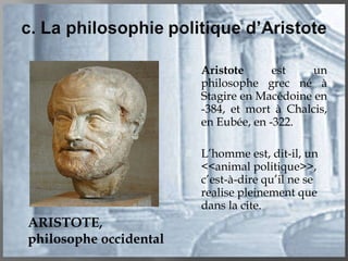 Aristote  est un philosophe grec né à Stagire en Macédoine en -384, et mort à Chalcis, en Eubée, en -322. L’homme est, dit-il, un <<animal politique>>, c’est-à-dire qu’il ne se realise pleinement que dans la cite. ARISTOTE, philosophe occidental 