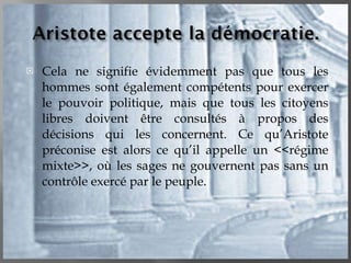 Cela ne signifie évidemment pas que tous les hommes sont également compétents pour exercer le pouvoir politique, mais que tous les citoyens libres doivent être consultés à propos des décisions qui les concernent. Ce qu’Aristote préconise est alors ce qu’il appelle un <<régime mixte>>, où les sages ne gouvernent pas sans un contrôle exercé par le peuple. 