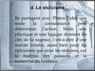 Ils partagent avec Platon l’idée que seule la connaissance peut déterminer l’action. Seule une physique et une logique donnent les clés de la sagesse, c’est-à-dire d’une morale fondée, aussi bien pour les épicuriens que pour les stoïciens, sur la maîtrise des passions et la recherche du bonheur. 